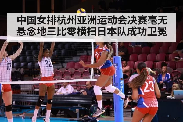 中国女排杭州亚洲运动会决赛毫无悬念地三比零横扫日本队成功卫冕