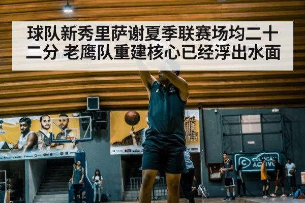 球队新秀里萨谢夏季联赛场均二十二分 老鹰队重建核心已经浮出水面