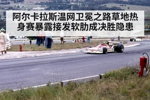 阿尔卡拉斯温网卫冕之路草地热身赛暴露接发软肋成决胜隐患