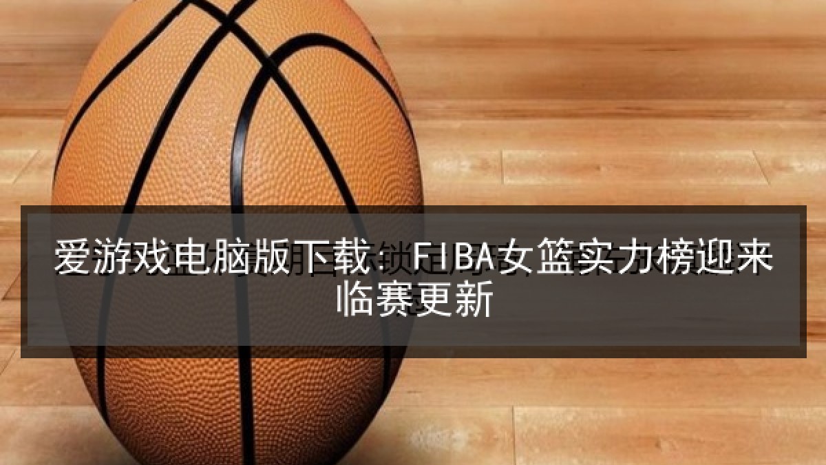 爱游戏电脑版下载: FIBA女篮实力榜迎来临赛更新 爱游戏电脑版下载: FIBA女篮实力榜迎来临赛更新