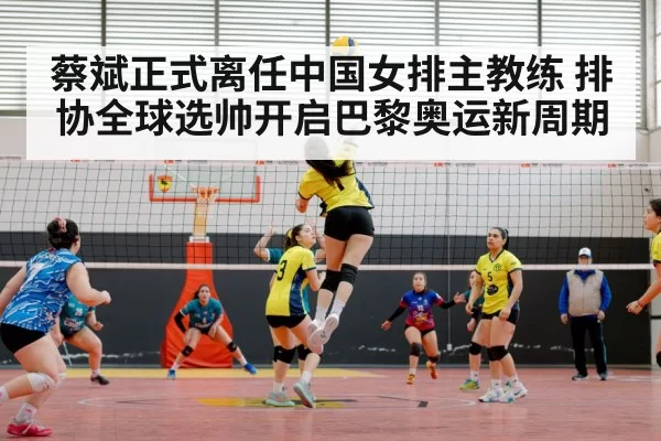 蔡斌正式离任中国女排主教练 排协全球选帅开启巴黎奥运新周期